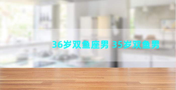 36岁双鱼座男 35岁双鱼男